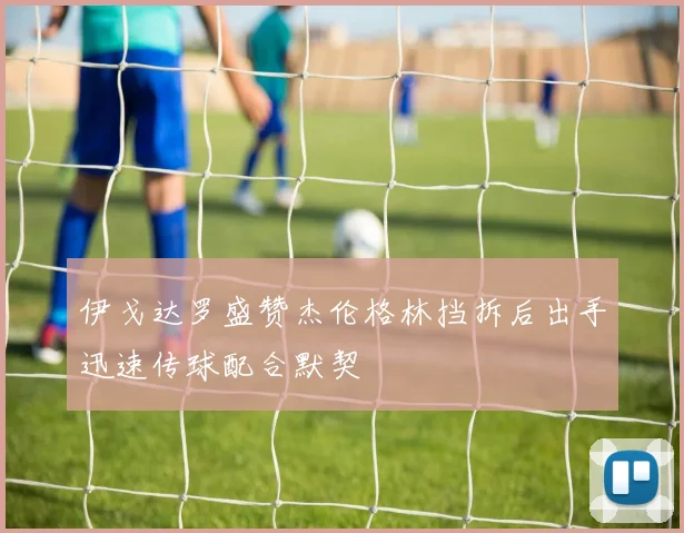 伊戈达罗盛赞杰伦格林挡拆后出手迅速传球配合默契