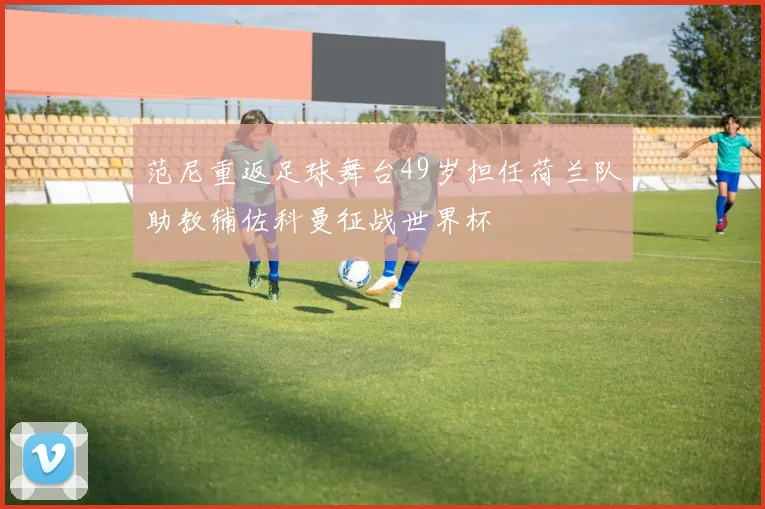范尼重返足球舞台49岁担任荷兰队助教辅佐科曼征战世界杯
