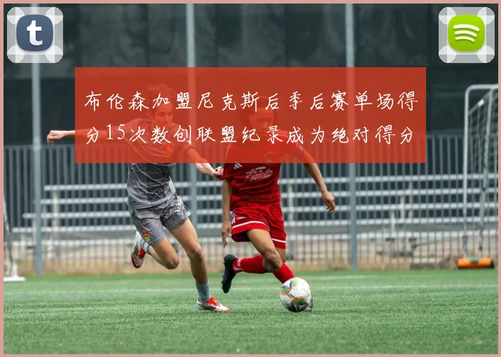 布伦森加盟尼克斯后季后赛单场得分15次数创联盟纪录成为绝对得分王