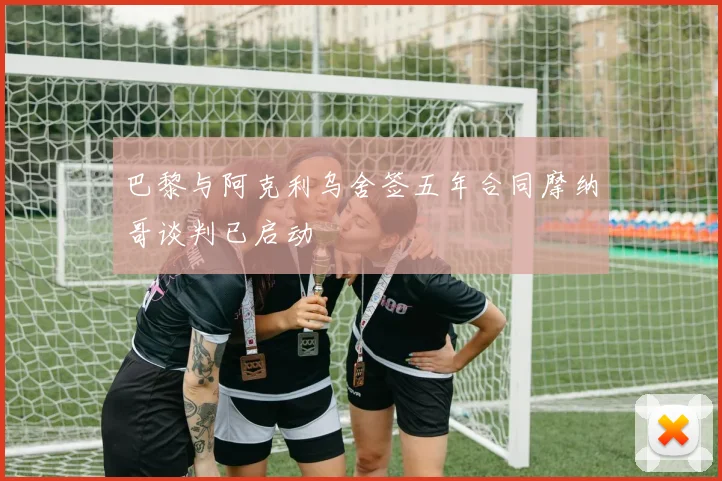 巴黎与阿克利乌舍签五年合同摩纳哥谈判已启动
