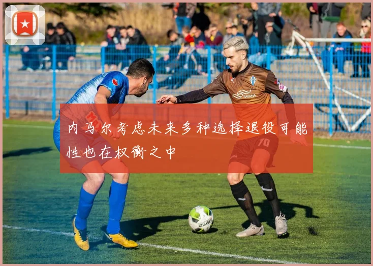 内马尔考虑未来多种选择退役可能性也在权衡之中