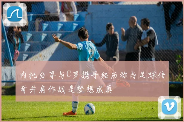 内托分享与C罗携手经历称与足球传奇并肩作战是梦想成真