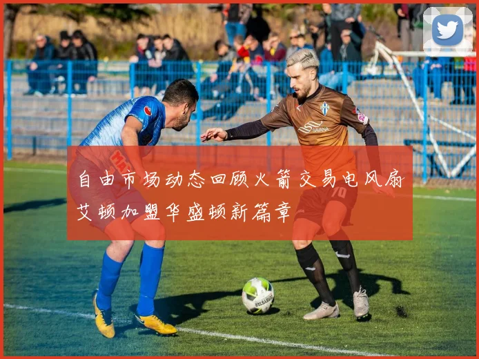 自由市场动态回顾火箭交易电风扇艾顿加盟华盛顿新篇章