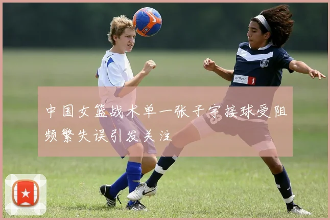 中国女篮战术单一张子宇接球受阻频繁失误引发关注