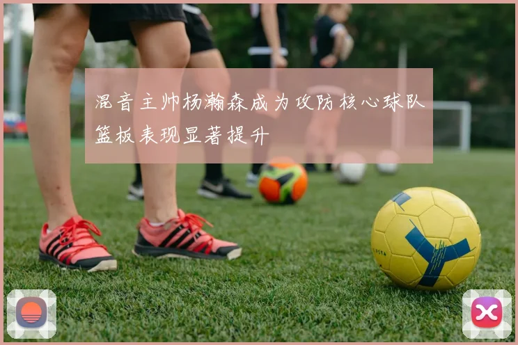 混音主帅杨瀚森成为攻防核心球队篮板表现显著提升