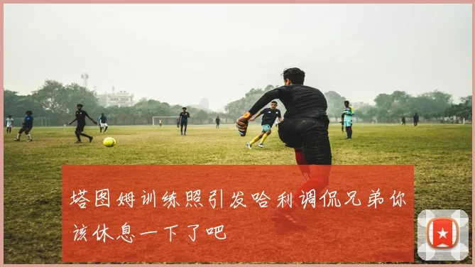 塔图姆训练照引发哈利调侃兄弟你该休息一下了吧