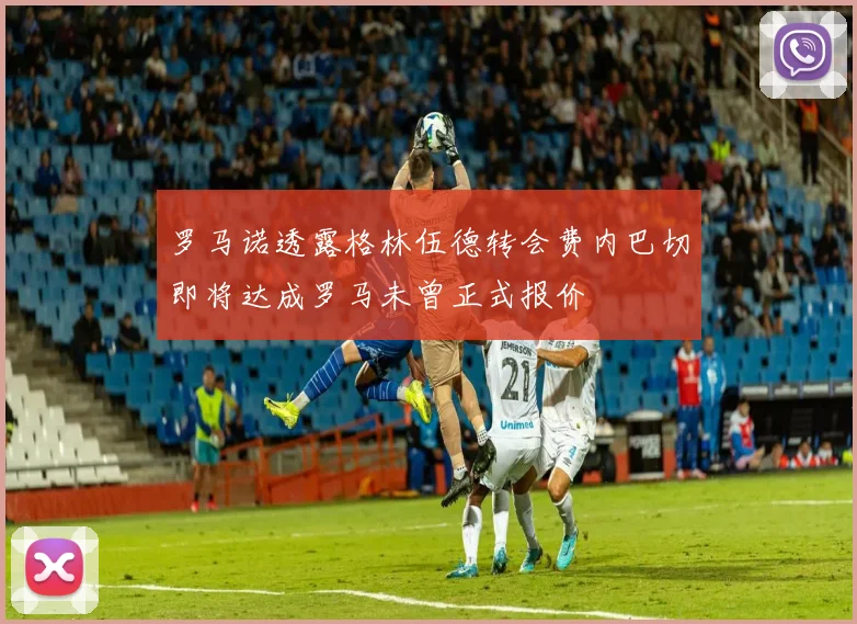 罗马诺透露格林伍德转会费内巴切即将达成罗马未曾正式报价