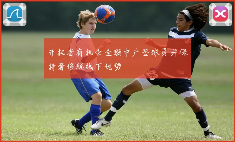 开拓者有机会全额中产签球员并保持奢侈税线下优势