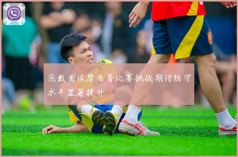 范戴克谈摩洛哥比赛挑战期待防守水平显著提升
