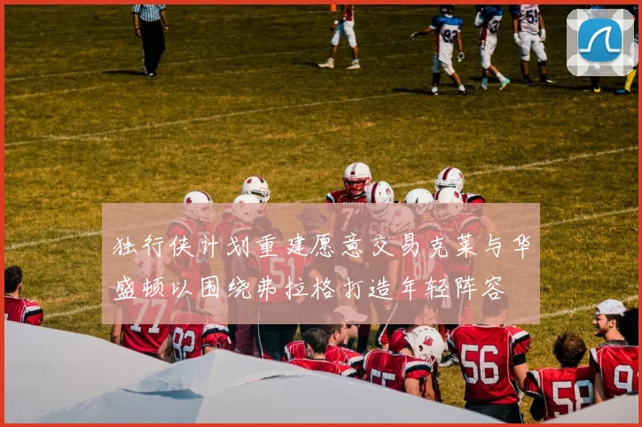 独行侠计划重建愿意交易克莱与华盛顿以围绕弗拉格打造年轻阵容