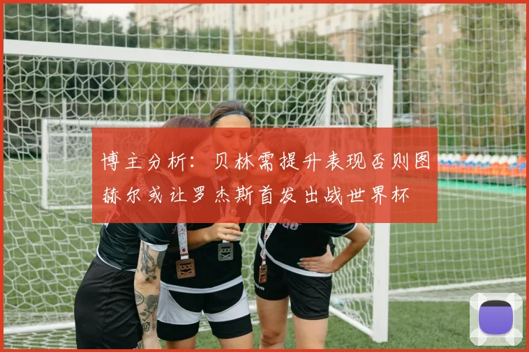 博主分析：贝林需提升表现否则图赫尔或让罗杰斯首发出战世界杯